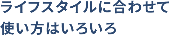 ライフスタイルに合わせて使い方はいろいろ