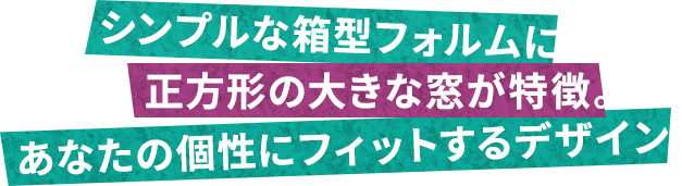 シンプルな箱型フォルムに正方形の大きな窓が特徴。あなたの個性にフィットするデザイン。